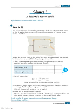 © Cned, Mathématiques 6e — 77
Séance 5
Je découvre la notion d’échelle
Effectue l’exercice ci-dessous sur ton cahier d’exercices.
Exercice 21
Afin de bien réfléchir au nouvel aménagement de sa salle de séjour, Steeven décide de faire
un plan de sa pièce. Pour commencer, il prend différentes mesures qu’il reporte sur un
schéma à main levée :
6,35 m
3,55 m
3,25 m
5,45 m
Steeven veut lui-même tracer un plan définitif très précis. Il décide que sur le plan définitif,
les dimensions en cm seront 50 fois plus petites que dans la réalité.
1-	Afin d’aider Steeven à faire son plan, recopie et complète le tableau ci-dessous
(si possible sans utiliser la calculatrice et sans poser de calcul) :
distance réelle en cm .............. .............. .............. ..............
50÷
distance sur plan en cm .............. .............. .............. ..............
2-	Recopie et complète :
545 50
545
545÷ = = ×
.......
.......
.......
Diviser un nombre par 50 revient à le multiplier par
.......
.......
.
3-	a)	Les distances sur le plan de Steeven sont-elles proportionnelles aux distances réelles ?
	 Si oui, quel est le coefficient de proportionnalité ?
b)	Quelle distance réelle représente 1 cm sur le plan ?
4-	Fais le plan de la salle de séjour de Steeven.
5-	Steeven a calculé qu’il devra tracer un cercle de 1,2 cm de rayon pour représenter sur son
plan sa table circulaire. Quel est le diamètre en m de la table dans la réalité ?
Prends ton cahier de cours et recopie soigneusement le paragraphe ci-dessous.
(ne reproduis pas le schéma).
Séquence 9séance 5 —
© Cned – Académie en ligne
 