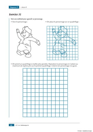— © Cned, Mathématiques 6e82
Exercice 31 	
Voici une méthode pour agrandir un personnage.
• Voici le personnage : • On place le personnage sur un quadrillage :
• On prend un quadrillage à mailles plus grandes. Reproduis le personnage en t’aidant au
maximum de repères pris sur le premier quadrillage. Colorie ton personnage à ta guise.
Séquence 9 — séance 6
© Cned – Académie en ligne
 