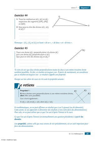 © Cned, Mathématiques 6e — 29
Séquence 1séance 7 —
Exercice 44 	
O
P
Q
1-	Trace les médiatrices (d1
), (d2
) et (d3
)
respectives des segments [OP], [PQ]
et [QO].
2-	Que peux-tu dire des droites (d1
), (d2
)
et (d3
) ?
	 ........................................................
	 ........................................................
	 ........................................................
Remarque : (d1
), (d2
) et (d3
) se lisent « dé un », « dé deux » et « dé trois ».
Exercice 45 	
(d1
)
Trace une droite (d2
) perpendiculaire à la droite (d1
)
puis une droite (d3
) perpendiculaire à (d1
).
Que peut-on dire des droites (d2
) et (d3
) ?
	 ........................................................
	 ........................................................
	 ........................................................
Tu viens de voir que deux droites perpendiculaires toutes les deux à une même troisième droite
semblent parallèles. En fait, ce résultat est toujours vrai. À partir de maintenant, on considèrera
que ce résultat est toujours vrai : ce résultat s’appelle une propriété.
Recopie sur ton cahier de cours et à la suite la propriété suivante :
Propriété 1 :
Si deux droites sont perpendiculaires à une même troisième droite,
(d2 )
(d3
)
(d1
)
alors elles sont parallèles.
Ceci s’écrit également :
Si (d2
) ⊥ (d1
) et (d3
) ⊥ (d1
) alors (d2
) // (d3
)
je retiens
En mathématiques, on ne peut affirmer un résultat que si on l’a prouvé (on dit démontré).
Cette année, tu vas apprendre à démontrer des résultats (c’est-à-dire faire des démonstrations).
Pour cela, on ne peut utiliser que ce que l’on sait d’après l’énoncé et le cours.
Ce que l’on sait d’après l’énoncé (et éventuellement une question précédente) s’appelle les
données.
Une propriété, comme celle que nous venons de voir précédemment, est un outil important pour
faire des démonstrations.
© Cned – Académie en ligne
 