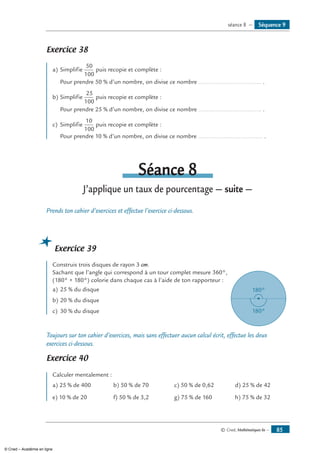 © Cned, Mathématiques 6e — 85
Exercice 38 	
a)	Simplifie
50
100
puis recopie et complète :
	 Pour prendre 50 % d’un nombre, on divise ce nombre ..................................... .
b)	Simplifie
25
100
puis recopie et complète :
	 Pour prendre 25 % d’un nombre, on divise ce nombre ..................................... .
c)	 Simplifie
10
100
puis recopie et complète :
	 Pour prendre 10 % d’un nombre, on divise ce nombre ...................................... .
Séance 8
J’applique un taux de pourcentage — suite —
Prends ton cahier d’exercices et effectue l’exercice ci-dessous.
Exercice 39
Construis trois disques de rayon 3 cm.
Sachant que l’angle qui correspond à un tour complet mesure 360°, 	
180°
180°
(180° + 180°) colorie dans chaque cas à l’aide de ton rapporteur :
a)	25 % du disque
b)	20 % du disque
c)	 30 % du disque
Toujours sur ton cahier d’exercices, mais sans effectuer aucun calcul écrit, effectue les deux
exercices ci-dessous.
Exercice 40	
Calculer mentalement :
a) 25 % de 400 b) 50 % de 70 c) 50 % de 0,62 d) 25 % de 42
e) 10 % de 20 f) 50 % de 3,2 g) 75 % de 160 h) 75 % de 32
Séquence 9séance 8 —
© Cned – Académie en ligne
 