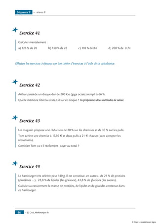 — © Cned, Mathématiques 6e86
Exercice 41
Calculer mentalement :
a) 125 % de 20 b) 150 % de 26 c) 110 % de 84 d) 200 % de 0,74
Effectue les exercices ci-dessous sur ton cahier d’exercices à l’aide de ta calculatrice.
Exercice 42
Arthur possède un disque dur de 200 Go (giga octets) rempli à 66 %.
Quelle mémoire libre lui reste-t-il sur ce disque ? Tu proposeras deux méthodes de calcul.
Exercice 43
Un magasin propose une réduction de 20 % sur les chemises et de 30 % sur les pulls.
Tom achète une chemise à 17,50 € et deux pulls à 21 € chacun (sans compter les
réductions).
Combien Tom va-t-il réellement payer au total ?
Exercice 44
Le hamburger très célèbre pèse 140 g. Il est constitué, en autres, de 26 % de protides
(protéines ...), 25,8 % de lipides (les graisses), 43,8 % de glucides (les sucres).
Calcule successivement la masse de protides, de lipides et de glucides contenue dans
ce hamburger.
Séquence 9 — séance 8
© Cned – Académie en ligne
 