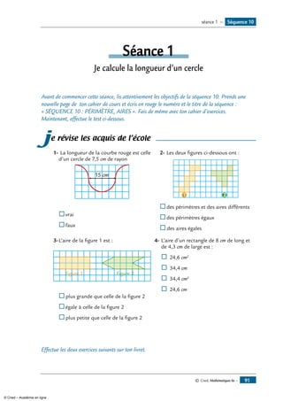© Cned, Mathématiques 6e — 91
Séquence 10séance 1 —
Séance 1
Je calcule la longueur d’un cercle
Avant de commencer cette séance, lis attentivement les objectifs de la séquence 10. Prends une
nouvelle page de ton cahier de cours et écris en rouge le numéro et le titre de la séquence :
« SÉQUENCE 10 : PÉRIMÈTRE, AIRES ». Fais de même avec ton cahier d’exercices.
Maintenant, effectue le test ci-dessous.
je révise les acquis de l’école
1-	La longueur de la courbe rouge est celle
d’un cercle de 7,5 cm de rayon
15 cm
	®	vrai
®	faux
2-	Les deux figures ci-dessous ont :
1 2
	 ®	des périmètres et des aires différents
®	des périmètres égaux
®	des aires égales
3-	L’aire de la figure 1 est :
figure 1 figure 2
®		plus grande que celle de la figure 2
®	égale à celle de la figure 2
®	plus petite que celle de la figure 2
4-	L’aire d’un rectangle de 8 cm de long et
de 4,3 cm de large est :
®	24,6 cm2
®	 34,4 cm
®	34,4 cm2
®	 24,6 cm
Effectue les deux exercices suivants sur ton livret.
© Cned – Académie en ligne
 