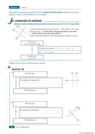 — © Cned, Mathématiques 6e30
Nous allons commencer par apprendre à faire un plan de démonstration. Etudions ce que nous
appelons un plan de démonstration sur un exemple :
je comprends la méthode
Effectuer un plan de démonstration permettant de démontrer que (d’) et (d’’) sont parallèles
(d’)
(d)
(d”) 	
	 1-	Voici les données (ce que l’on sait) : (d’) ⊥ (d) et (d’’) ⊥ (d).
2-	On sait que : « Si deux droites sont perpendiculaires à une même
troisième droite, alors elles sont parallèles » .
3-	On rassemble alors ces informations dans le tableau suivant :
	 On sait que :
(d’) ⊥ (d) et (d’’) ⊥ (d)
		 	
On applique la propriété : « Si deux droites sont
perpendiculaires à une même troisième droite, alors
elles sont parallèles.»
	
On déduit que :
(d’) // (d’’)
Remplis les deux plans de démonstration suivants :
Exercice 46
a)		
On sait que :
	 .............................................................
	 (d)
(d1)
(∆)
		 	
On applique la propriété : .........................................
.................................................................................
.................................................................................
	 On déduit que :
	 .............................................................
b)	
On sait que :
	 .............................................................
	
(d1)
(d2)
(d3
)
			 	
On applique la propriété : .........................................
.................................................................................
.................................................................................
	
On déduit que :
	 .............................................................
Séquence 1 — séance 7
© Cned – Académie en ligne
 
