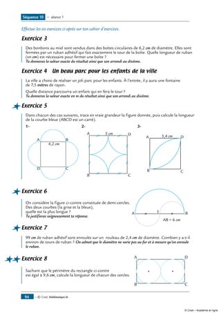 — © Cned, Mathématiques 6e94
Séquence 10 — séance 1
Effectue les six exercices ci-après sur ton cahier d’exercices.
Exercice 3		
Des bonbons au miel sont vendus dans des boîtes circulaires de 6,2 cm de diamètre. Elles sont
fermées par un ruban adhésif qui fait exactement le tour de la boîte. Quelle longueur de ruban
(en cm) est nécessaire pour fermer une boîte ?
Tu donneras la valeur exacte du résultat ainsi que son arrondi au dixième.
Exercice 4 Un beau parc pour les enfants de la ville
La ville a choisi de réaliser un joli parc pour les enfants. À l’entrée, il y aura une fontaine
de 7,5 mètres de rayon.
Quelle distance parcourra un enfant qui en fera le tour ?
Tu donneras la valeur exacte en m du résultat ainsi que son arrondi au dixième.
Exercice 5		
Dans chacun des cas suivants, trace en vraie grandeur la figure donnée, puis calcule la longueur
de la courbe bleue (ABCD est un carré).
1-
	
A B
CD
4,2 cm
2-
	
A
B C
D5 cm
3-
	
A
B C
D3,4 cm
Exercice 6		
			
A BI
AB = 6 cm
On considère la figure ci-contre constituée de demi-cercles.
Des deux courbes (la grise et la bleue),
quelle est la plus longue ?
Tu justifieras soigneusement ta réponse.
Exercice 7		
99 cm de ruban adhésif sont enroulés sur un rouleau de 2,4 cm de diamètre. Combien y a-t-il
environ de tours de ruban ? On admet que le diamètre ne varie pas au fur et à mesure qu’on enroule
le ruban.
Exercice 8	 A
B C
D	
Sachant que le périmètre du rectangle ci-contre
est égal à 9,6 cm, calcule la longueur de chacun des cercles.
© Cned – Académie en ligne
 