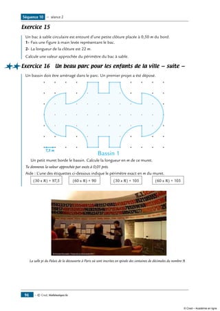 — © Cned, Mathématiques 6e96
Exercice 15
Un bac à sable circulaire est entouré d’une petite clôture placée à 0,50 m du bord.
1-	Fais une figure à main levée représentant le bac.
2-	La longueur de la clôture est 22 m.
Calcule une valeur approchée du périmètre du bac à sable.
Exercice 16 Un beau parc pour les enfants de la ville — suite —
Un bassin doit être aménagé dans le parc. Un premier projet a été déposé.
Bassin 1
7,5 m
	 Un petit muret borde le bassin. Calcule la longueur en m de ce muret.
Tu donneras la valeur approchée par excès à 0,01 près.
Aide : L’une des étiquettes ci-dessous indique le périmètre exact en m du muret.	
	 (30 x �) + 97,5 	 (60 x �) + 90 	 (30 x �) + 105 	 (60 x �) + 105 	
La salle pi du Palais de la découverte à Paris où sont inscrites en spirale des centaines de décimales du nombre �
Séquence 10 — séance 2
© Cned – Académie en ligne
 