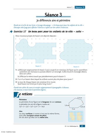 © Cned, Mathématiques 6e — 97
Séance 3
Je différencie aire et périmètre
Rends-toi à la fin de ton livret, à la page découpage : « Un beau parc pour les enfants de la ville ».
Découpe cette page puis effectue l’exercice ci-après sur ton cahier d’exercices.
Exercice 17 Un beau parc pour les enfants de la ville — suite —
Deux nouveaux projets de bassin ont déjà été déposés :
Bassin 2 Bassin 3
1- 	a)	Découpe soigneusement le bassin 2 puis coupe-le en morceaux de façon qu’en assemblant
	 autrement ces morceaux tu puisses obtenir un rectangle. Colle ensuite le rectangle obtenu
	 dans ton cahier.
b)	Effectue le même travail que précédemment pour le bassin 3.
2-	Y a-t-il un bassin dans lequel les enfants auront plus de place pour jouer ?
3-	Le tour de chaque bassin est constitué d’un muret.
Quel bassin est limité par le plus long muret ?
Prends ton cahier de cours et recopie soigneusement le paragraphe ci-dessous.
(Tu traceras à main levée la première figure).
e retiens
	
3 cm
2,6 cm
2,4 cm
1,8 cm
Périmètre
Le périmètre d’une figure est la longueur de son contour.
Le périmètre (en cm) de la figure ci-contre est :
1,8 + 3 + 2,6 + 1,8 + 2,4 + 3 = 14,6
Aire
Les deux surfaces ci-contre n’ont pas la même forme, 	
mais elles occupent autant de place.
On dit alors qu’elles ont la même aire.
j
Séquence 10séance 3 —
© Cned – Académie en ligne
 