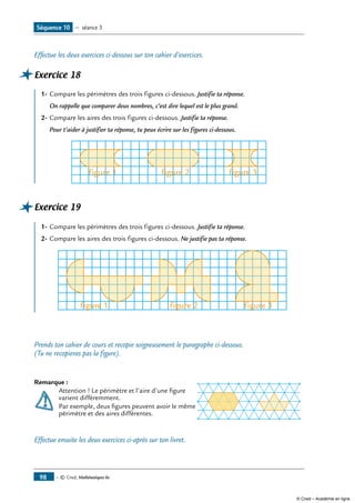 — © Cned, Mathématiques 6e98
Effectue les deux exercices ci-dessous sur ton cahier d’exercices.
Exercice 18
1-	Compare les périmètres des trois figures ci-dessous. Justifie ta réponse.
	 On rappelle que comparer deux nombres, c’est dire lequel est le plus grand.
2-	Compare les aires des trois figures ci-dessous. Justifie ta réponse.
	 Pour t’aider à justifier ta réponse, tu peux écrire sur les figures ci-dessous.
figure 1 figure 2 figure 3
Exercice 19
1-	Compare les périmètres des trois figures ci-dessous. Justifie ta réponse.
2-	Compare les aires des trois figures ci-dessous. Ne justifie pas ta réponse.
figure 1 figure 2 figure 3
Prends ton cahier de cours et recopie soigneusement le paragraphe ci-dessous.
(Tu ne recopieras pas la figure).
Remarque :	
	 Attention ! Le périmètre et l’aire d’une figure
	 varient différemment.
	 Par exemple, deux figures peuvent avoir le même
	 périmètre et des aires différentes.
Effectue ensuite les deux exercices ci-après sur ton livret.
Séquence 10 — séance 3
© Cned – Académie en ligne
 