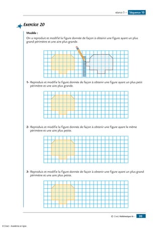 © Cned, Mathématiques 6e — 99
Exercice 20
Modèle :
On a reproduit et modifié la figure donnée de façon à obtenir une figure ayant un plus
grand périmètre et une aire plus grande.
012345678910001122334455667788991100
1-	Reproduis et modifie la figure donnée de façon à obtenir une figure ayant un plus petit
périmètre et une aire plus grande.
2-	Reproduis et modifie la figure donnée de façon à obtenir une figure ayant le même
périmètre et une aire plus petite.
3-	Reproduis et modifie la figure donnée de façon à obtenir une figure ayant un plus grand
périmètre et une aire plus petite.
Séquence 10séance 3 —
© Cned – Académie en ligne
 