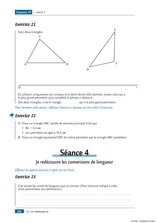 — © Cned, Mathématiques 6e100
Exercice 21
Voici deux triangles :
O x
A B
D
F
E
C
En utilisant uniquement ton compas et la demi-droite [Ox) donnée, trouve celui qui a
le plus grand périmètre, puis complète la phrase ci-dessous :
Des deux triangles, c’est le triangle ................... qui a le plus grand périmètre.
Pour terminer cette séance, effectue l’exercice ci-dessous sur ton cahier d’exercices.
Exercice 22
1-	Trace un triangle ABC isocèle de sommet principal A tel que
•	 BC = 3,5 cm
• 	son périmètre est égal à 16,5 cm
2-	Trace un triangle équilatéral DEF de même périmètre que le triangle ABC précédent.
Séance 4
Je redécouvre les conversions de longueur
Effectue les quatre exercices ci-après sur ton livret.
Exercice 23
Cite toutes les unités de longueur que tu connais (Pour chacune indique à côté,
entre parenthèses son abréviation).
	 .....................................................................................................................................
	 .....................................................................................................................................
	 .....................................................................................................................................
Séquence 10 — séance 3
© Cned – Académie en ligne
 