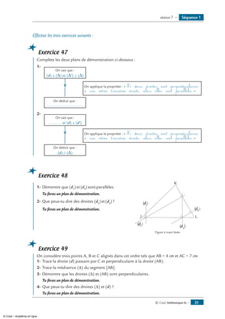 © Cned, Mathématiques 6e — 31
Effectue les trois exercices suivants :
Exercice 47
Complète les deux plans de démonstration ci-dessous :
1-	
On sait que :
(d) ⊥ (Δ) et (Δ’) ⊥ (Δ)
	 	
On applique la propriété : « Si deux droites sont perpendiculaires
à une même troisième droite, alors elles sont parallèles.»
	
On déduit que :
...................................
2-	
On sait que :
............ et (d) ⊥ (d’)
	 	
On applique la propriété : « Si deux droites sont perpendiculaires
à une même troisième droite, alors elles sont parallèles.»
	 On déduit que :
(d) // (Δ)
Exercice 48
1- 	Démontre que (d1
) et (d3
) sont parallèles. 	
J
K
L
(d1)
(d2)
(d3
)
(d4
)
	 Tu feras un plan de démonstration.
2-	Que peux-tu dire des droites (d2
) et (d4
) ?
	 Tu feras un plan de démonstration.
	 Figure à main levée
Exercice 49
On considère trois points A, B et C alignés dans cet ordre tels que AB = 4 cm et AC = 7 cm.
1-	Trace la droite (d) passant par C et perpendiculaire à la droite (AB).
2-	Trace la médiatrice (∆) du segment [AB].
3-	Démontre que les droites (∆) et (AB) sont perpendiculaires.
	 Tu feras un plan de démonstration.
4-	Que peux-tu dire des droites (∆) et (d) ?
	 Tu feras un plan de démonstration.
Séquence 1séance 7 —
© Cned – Académie en ligne
 