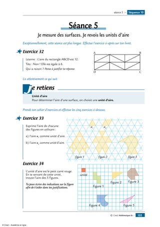 © Cned, Mathématiques 6e — 105
Séance 5
Je mesure des surfaces. Je revois les unités d’aire
Exceptionnellement, cette séance est plus longue. Effectue l’exercice ci-après sur ton livret.
Exercice 32	 A B
CD
Léanne : L’aire du rectangle ABCD est 12.				
Téo : Non ! Elle est égale à 6.
Qui a raison ? Pense à justifier ta réponse.
Lis attentivement ce qui suit.
e retiens
Unité d’aire
Pour déterminer l’aire d’une surface, on choisit une unité d’aire.
j
Prends ton cahier d’exercices et effectue les cinq exercices ci-dessous.
Exercice 33	
u1
u2
figure 1 figure 2 figure 3
Exprime l’aire de chacune
des figures en utilisant :
a)	l’aire u1
comme unité d’aire.
b)	l’aire u2
comme unité d’aire.
Exercice 34	
unité
figure 1
figure 2 figure 3
figure 4 figure 5
L’unité d’aire est le petit carré rouge.
En te servant de cette unité,
trouve l’aire des 5 figures.
Tu peux écrire des indications sur la figure
afin de t’aider dans tes justifications.
Séquence 10séance 5 —
© Cned – Académie en ligne
 