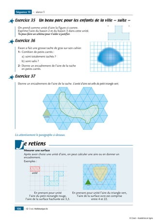 — © Cned, Mathématiques 6e106
Exercice 35 Un beau parc pour les enfants de la ville — suite —
	
On prend comme unité d’aire la figure ci-contre.
Exprime l’aire du bassin 2 et du bassin 3 dans cette unité.
Tu peux faire un schéma pour t’aider à justifier.
Exercice 36	
Ewan a fait une grosse tache de gras sur son cahier.		
1-	Combien de petits carrés :
a)	sont totalement tachés ?
b)	sont salis ?
2-	Donne un encadrement de l’aire de la tache
en petits carrés.
Exercice 37
Donne un encadrement de l’aire de la tache. L’unité d’aire est celle du petit triangle vert.
unité
Lis attentivement le paragraphe ci-dessous.
e retiens
Mesurer une surface
Après avoir choisi une unité d’aire, on peut calculer une aire ou en donner un
encadrement.
Exemples :
unité
En prenant pour unité
l’aire du petit rectangle rouge,
l’aire de la surface hachurée est 3,5.
unité
En prenant pour unité l’aire du triangle vert,
l’aire de la surface ocre est comprise
entre 4 et 22.
j
Séquence 10 — séance 5
© Cned – Académie en ligne
 