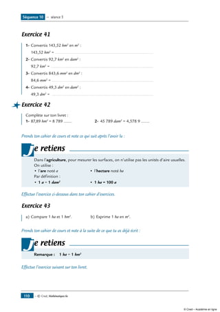 — © Cned, Mathématiques 6e110
Exercice 41
1-	Convertis 143,52 hm2
en m2
:
	 143,52 hm2
= .....................................................................................
2-	Convertis 92,7 km2
en dam2
:
	 92,7 km2
= ........................................................................................
3-	Convertis 843,6 mm2
en dm2
:
	 84,6 mm2
= ........................................................................................
4-	Convertis 49,3 dm2
en dam2
:
	 49,3 dm2
= ........................................................................................
Exercice 42
Complète sur ton livret :
1-	87,89 hm2
= 8 789 .......	 2-	 45 789 dam2
= 4,578 9 .......
Prends ton cahier de cours et note ce qui suit après l’avoir lu :
e retiens
Dans l’agriculture, pour mesurer les surfaces, on n’utilise pas les unités d’aire usuelles.
On utilise :
•	l’are noté a	 •	 l’hectare noté ha
Par définition :
•	1 a = 1 dam2
	 •	 1 ha = 100 a
j
Effectue l’exercice ci-dessous dans ton cahier d’exercices.
Exercice 43
a)	Compare 1 ha et 1 hm2
.	 b)	Exprime 1 ha en m2
.
Prends ton cahier de cours et note à la suite de ce que tu as déjà écrit :
e retiens
Remarque : 1 ha = 1 hm2
j
Effectue l’exercice suivant sur ton livret.
Séquence 10 — séance 5
© Cned – Académie en ligne
 