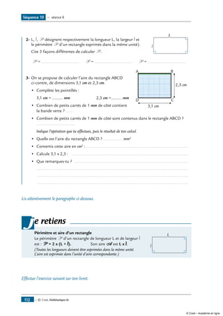— © Cned, Mathématiques 6e112
Séquence 10 — séance 6
2-	L, l, P désignent respectivement la longueur L, la largeur l et 	
L
lle périmètre P d’un rectangle exprimés dans la même unité).
	 Cite 3 façons différentes de calculer P .
P = ................................ P = ................................ P = ................................
			
2,3 cm
3,1 cm
CD
A B
3-	On se propose de calculer l’aire du rectangle ABCD
ci-contre, de dimensions 3,1 cm et 2,3 cm.
	 •	 Complète les pointillés :
	 3,1 cm = ......... mm	 2,3 cm =......... mm
•	 Combien de petits carrés de 1 mm de côté contient
la bande verte ? ......
•	 Combien de petits carrés de 1 mm de côté sont contenus dans le rectangle ABCD ?
.................................
	 Indique l’opération que tu effectues, puis le résultat de ton calcul.
•	 Quelle est l’aire du rectangle ABCD ?................. mm2
•	 Convertis cette aire en cm2
: .......................................................................................
•	 Calcule 3,1 x 2,3 : ....................................................................................................
•	 Que remarques-tu ? ..................................................................................................
	 .................................................................................................................................
	 .................................................................................................................................
	 .................................................................................................................................
Lis attentivement le paragraphe ci-dessous.
e retiens
Périmètre et aire d’un rectangle	 L
l
Le périmètre P d’un rectangle de longueur L et de largeur l
est : P = 2 x (L + l).	 Son aire A est L x l.
(Toutes les longueurs doivent être exprimées dans la même unité.
L’aire est exprimée dans l’unité d’aire correspondante.)
j
Effectue l’exercice suivant sur ton livret.
© Cned – Académie en ligne
 