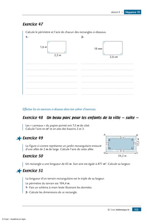 © Cned, Mathématiques 6e — 113
Exercice 47
Calcule le périmètre et l’aire de chacun des rectangles ci-dessous.
1-
2,5 m
1,6 m
2-
2,6 cm
18 mm
...............................................................
...............................................................
...............................................................
...............................................................
...............................................................
...............................................................
...............................................................
...............................................................
...............................................................
...............................................................
...............................................................
...............................................................
Effectue les six exercices ci-dessous dans ton cahier d’exercices.
Exercice 48 Un beau parc pour les enfants de la ville — suite —
	
Les « carreaux » du papier pointé ont 7,5 m de côté.
Calcule l’aire en m2
et en ares des bassins 2 et 3.
Exercice 49	
34,2 m
2 m
2 m
2 m2 m
A B
CD
E F
H G
17,2m
La figure ci-contre représente un jardin rectangulaire entouré
d’une allée de 2 m de large. Calcule l’aire de cette allée.
Exercice 50	
Un rectangle a une longueur de 65 m. Son aire est égale à 871 m2
. Calcule sa largeur.
Exercice 51	
La longueur d’un terrain rectangulaire est le triple de sa largeur.
Le périmètre du terrain est 104,4 m.
1-	Fais un schéma à main levée illustrant les données.
2-	Calcule les dimensions de ce rectangle.
Séquence 10séance 6 —
© Cned – Académie en ligne
 