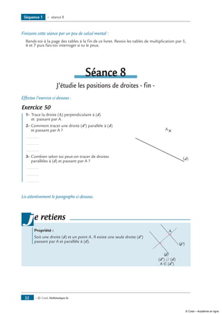 — © Cned, Mathématiques 6e32
Finissons cette séance par un peu de calcul mental :
Rends-toi à la page des tables à la fin de ce livret. Revois les tables de multiplication par 5,
6 et 7 puis fais-toi interroger si tu le peux.
Séance 8
J’étudie les positions de droites - fin -
Effectue l’exercice ci-dessous :
Exercice 50 	
(d)
A
	 1-	 Trace la droite (∆) perpendiculaire à (d)
	 et passant par A.
2-	Comment tracer une droite (d’) parallèle à (d)
et passant par A ?
............
............
............
3-	Combien selon toi peut-on tracer de droites
parallèles à (d) et passant par A ?
............
............
............
Lis attentivement le paragraphe ci-dessous.
Propriété :
Soit une droite (d) et un point A. Il existe une seule droite (d’) 	
(d)
(d')
A
passant par A et parallèle à (d).
	 (d’) // (d)
	 A ∈ (d’)
je retiens
Séquence 1 — séance 8
© Cned – Académie en ligne
 