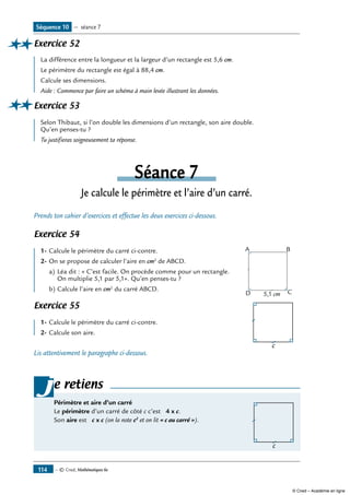 — © Cned, Mathématiques 6e114
Exercice 52	
La différence entre la longueur et la largeur d’un rectangle est 5,6 cm.
Le périmètre du rectangle est égal à 88,4 cm.
Calcule ses dimensions.
Aide : Commence par faire un schéma à main levée illustrant les données.
Exercice 53	
Selon Thibaut, si l’on double les dimensions d’un rectangle, son aire double.
Qu’en penses-tu ?
Tu justifieras soigneusement ta réponse.
Séance 7
Je calcule le périmètre et l’aire d’un carré.
Prends ton cahier d’exercices et effectue les deux exercices ci-dessous.
Exercice 54
			
5,1 cm
A B
CD
1-	Calcule le périmètre du carré ci-contre.
2-	On se propose de calculer l’aire en cm2
de ABCD.
a)	Léa dit : « C’est facile. On procède comme pour un rectangle.
On multiplie 5,1 par 5,1». Qu’en penses-tu ?
b)	Calcule l’aire en cm2
du carré ABCD.
Exercice 55	
			
c
1-	Calcule le périmètre du carré ci-contre.
2-	Calcule son aire.
Lis attentivement le paragraphe ci-dessous.
e retiens
Périmètre et aire d’un carré	
c
Le périmètre d’un carré de côté c c’est 4 x c.
Son aire est c x c (on la note c2
et on lit « c au carré »).
j
Séquence 10 — séance 7
© Cned – Académie en ligne
 