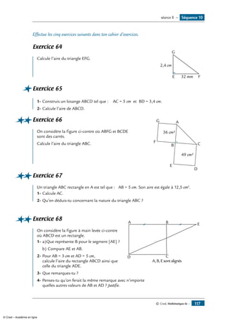 © Cned, Mathématiques 6e — 117
Effectue les cinq exercices suivants dans ton cahier d’exercices.
Exercice 64
Calcule l’aire du triangle EFG.	
G
E F
2,4 cm
32 mm
Exercice 65
1-	Construis un losange ABCD tel que : AC = 5 cm et BD = 3,4 cm.
2-	Calcule l’aire de ABCD.
Exercice 66	 G A
F
B
E
D
C
36 cm²
49 cm²
On considère la figure ci-contre où ABFG et BCDE
sont des carrés.
Calcule l’aire du triangle ABC.
Exercice 67
Un triangle ABC rectangle en A est tel que : AB = 5 cm. Son aire est égale à 12,5 cm2
.
1-	Calcule AC.
2-	Qu’en déduis-tu concernant la nature du triangle ABC ?
Exercice 68	
B
D C
A
A,B,Esontalignés
E
On considère la figure à main levée ci-contre
où ABCD est un rectangle.
1-	a)	Que représente B pour le segment [AE] ?
b)	Compare AE et AB.
2-	Pour AB = 3 cm et AD = 5 cm,
calcule l’aire du rectangle ABCD ainsi que
celle du triangle ADE.
3-	Que remarques-tu ?
4-	Penses-tu qu’on ferait la même remarque avec n’importe
quelles autres valeurs de AB et AD ? Justifie.
Séquence 10séance 8 —
© Cned – Académie en ligne
 