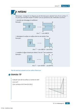 © Cned, Mathématiques 6e — 119
e retiens
Remarque : Lorsqu’on ne dispose pas de formule pour calculer l’aire d’une surface S,
on peut par exemple essayer d’utiliser une (ou plusieurs) des méthodes suivantes :
• 	procéder par découpage et recollement
Exemple : 	
CD
A B
S
Aire S = aire ABCD
• décomposer la surface en surfaces dont on sait calculer l’aire
Exemple : 	
C
G F
ED
A B
S
Aire S = aire ABCD + aire GFEC
• compléter la figure donnée puis obtenir l’aire de S par soustraction
Exemple : 	
G F
ED
A B A'
S
Aire S = aire AA’ED – aire BA’FG
j
Fais les exercices suivants sur ton cahier d’exercices.
Exercice 70	 	
Calcule l’aire de la surface ci-contre en mm2
et en cm2
.
(Les carreaux ont 8 mm de côté.)
Séquence 10séance 9 —
© Cned – Académie en ligne
 