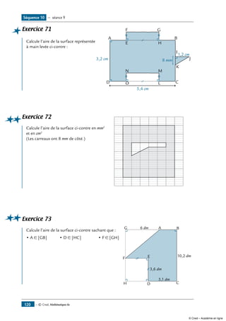 — © Cned, Mathématiques 6e120
Exercice 71	
A
E
F G
H
B
I
K
CL
MN
OD
8 mm
1,2 cm
3,2 cm
5,4 cm
J
	
Calcule l’aire de la surface représentée
à main levée ci-contre :
Exercice 72	 	
Calcule l’aire de la surface ci-contre en mm2
et en cm2
(Les carreaux ont 8 mm de côté.)
Exercice 73	
G
F
H D
E
C
A B
3,6 dm
5,1 dm
10,2 dm
6 dm
	
Calcule l’aire de la surface ci-contre sachant que :
• A ∈ [GB]	 • D ∈ [HC]	 • F ∈ [GH]
Séquence 10 — séance 9
© Cned – Académie en ligne
 
