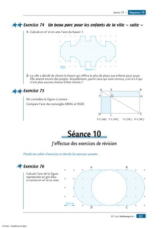 © Cned, Mathématiques 6e — 121
Exercice 74 Un beau parc pour les enfants de la ville — suite —
1-	Calcule en m2
et en ares l’aire du bassin 1.
Bassin 1
7,5 m
2-	La ville a décidé de choisir le bassin qui offrira le plus de place aux enfants pour jouer.
Elle attend encore des projets. Actuellement, parmi ceux qui sont connus, y en-a-t-il qui
n’ont plus aucune chance d’être choisis ?
Exercice 75	 A E
G
B
H
CID
F
	
On considère la figure ci-contre :
Compare l’aire des rectangles EBHG et FGID.
	 E ∈ [AB]	 F ∈ [AD]	 I ∈ [DC]	 H ∈ [BC]
Séance 10
J’effectue des exercices de révision
Prends ton cahier d’exercices et cherche les exercices suivants :
Exercice 76	 A B
D C
8,3 m
Calcule l’aire de la figure
représentée en gris bleu
ci-contre en m2
et en ares.
Séquence 10séance 10 —
© Cned – Académie en ligne
 