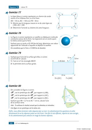 — © Cned, Mathématiques 6e122
Exercice 77	
E F B
G
H
CJD
A
K
L
I
La ligne bleue ci-contre représente un chemin de ronde
autour d’un château-fort, vu d’en haut.
AB = 135 m, BC = 105 m et FB = 30 m
1-	Montre que la longueur exacte en m de cette ligne est
(180 x �) + 240.
2-	Détermine l’arrondi au dixième de cette longueur.
Exercice 78	
Terre
La figure ci-contre représente un satellite se déplaçant à altitude
constante autour de la Terre. Sa trajectoire est un cercle ayant
le même centre que la Terre.
Sachant que ce cercle a 42 410 km de long, détermine une valeur
approchée de l’altitude à laquelle se déplace le satellite.
On considèrera que la Terre a 12 800 km de diamètre.
Exercice 79	
A
B C
D
E
F
35 m
7,8 m
2,46 dam
D ∈[EC] F ∈[AD]
13 mSachant que l’aire de la surface gris bleu ci-contre
est 677,56 m2
calcule :
1-	l’aire en m2
du rectangle ABCD
2-	le périmètre de la surface grisée.
Exercice 80	 C
A B
F 1
F '2
F '1
F '3
F2
F 3
On considère la figure ci-contre.
F '1
est le symétrique de F 1
par rapport à (AB),
F '2
est le symétrique de F 2
par rapport à (AC),
F '3
est le symétrique de F 3
par rapport à (BC).
Sachant que AB = 2,7 m et AC = 3,4 m, calcule l’aire
de la surface verte.
Aide : Tu utiliseras le résultat suivant que tu admettras et retiendras :
Une figure et son symétrique ont la même aire.
Enfin, nous allons terminer cette séquence par un test. Lis attentivement les questions et coche
directement la ou les réponses justes sur ton livret. Une fois le test effectué, reporte-toi aux corrigés,
lis-les attentivement puis entoure en rouge les bonnes réponses.
Séquence 10 — séance 10
© Cned – Académie en ligne
 