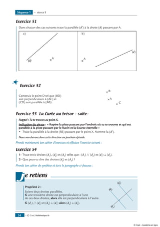 — © Cned, Mathématiques 6e34
Exercice 51
	 Dans chacun des cas suivants trace la parallèle (d’) à la droite (d) passant par A.
a)
(d)
A
b)
(d)
A
Exercice 52
	
Construis le point D tel que (BD) 	
A
B
C
soit perpendiculaire à (AC) et
(CD) soit parallèle à (AB).
Exercice 53 La Carte au trésor – suite–
	 Rappel : Tu te trouves au point X.
Indication du pirate : « Repère la piste passant par l’endroit où tu te trouves et qui est
parallèle à la piste passant par le Ravin et la Source éternelle »
•	 Trace la parallèle à la droite (RS) passant par le point X. Nomme-la (d’).
Nous marcherons dans cette direction au prochain épisode.
Prends maintenant ton cahier d’exercices et effectue l’exercice suivant :
Exercice 54
	 1-	Trace trois droites (d1
), (d2
) et (d3
) telles que : (d1
) // (d2
) et (d1
) ⊥ (d3
).
2- 	Que peux-tu dire des droites (d2
) et (d3
) ?
Prends ton cahier de synthèse et écris le paragraphe ci-dessous :
	 Propriété 2 :
Soient deux droites parallèles.	
(d1)
(d2)
(d3
)
Si une troisième droite est perpendiculaire à l’une
de ces deux droites, alors elle est perpendiculaire à l’autre.
Si (d1
) // (d2
) et (d3
) ⊥ (d1
) alors (d3
) ⊥ (d2
).
je retiens
Séquence 1 — séance 8
© Cned – Académie en ligne
 