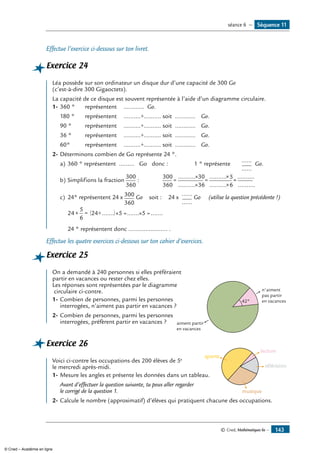 © Cned, Mathématiques 6e — 143
Effectue l’exercice ci-dessous sur ton livret.
Exercice 24
Léa possède sur son ordinateur un disque dur d’une capacité de 300 Go
(c’est-à-dire 300 Gigaoctets).
La capacité de ce disque est souvent représentée à l’aide d’un diagramme circulaire.
1-	360 ° 	 représentent 	 ............ Go.
180 °	 représentent 	 ..........÷.......... soit ............	 Go.
90 ° 	 représentent 	 ..........÷.......... soit ............ 	 Go.
36 °	 représentent 	 ..........÷.......... soit ............ 	 Go.
60° 	 représentent 	 ..........÷.......... soit ............ 	 Go.
2-	Déterminons combien de Go représente 24 °.
a) 	360 ° représentent ......... Go donc :	 1 ° représente 	
......
......
Go.
b) 	Simplifions la fraction
300
360
:		
300
360
30
36
5
6
=
×
×
=
×
×
..........
..........
..........
..........
==
..........
..........
c) 	24° représentent 24 x 300
360
Go soit : 24 x
......
......
Go (utilise la question précédente !)
	
24
5
6
24 5 5× = ÷( )× = × =....... ....... .......
	 24 ° représentent donc ....................... .
Effectue les quatre exercices ci-dessous sur ton cahier d’exercices.
Exercice 25
	
42°
aiment partir
en vacances
n'aiment
pas partir
en vacances
On a demandé à 240 personnes si elles préféraient
partir en vacances ou rester chez elles.
Les réponses sont représentées par le diagramme
circulaire ci-contre.
1-	Combien de personnes, parmi les personnes
interrogées, n’aiment pas partir en vacances ?
2-	Combien de personnes, parmi les personnes
interrogées, préfèrent partir en vacances ?
Exercice 26
	 sports
lecture
télévision
musique
Voici ci-contre les occupations des 200 élèves de 5e
le mercredi après-midi.
1-	Mesure les angles et présente les données dans un tableau.
	 Avant d’effectuer la question suivante, tu peux aller regarder
le corrigé de la question 1.
2-	Calcule le nombre (approximatif) d’élèves qui pratiquent chacune des occupations.
Séquence 11séance 6 —
© Cned – Académie en ligne
 