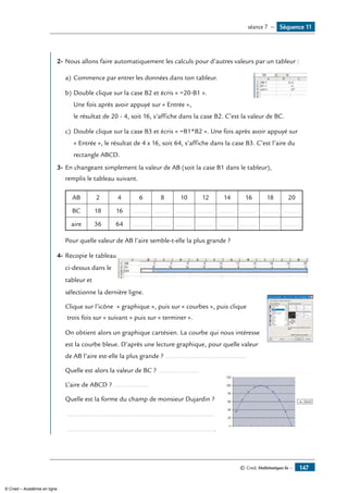© Cned, Mathématiques 6e — 147
	
2-	Nous allons faire automatiquement les calculs pour d’autres valeurs par un tableur :
a)	Commence par entrer les données dans ton tableur.	
b)	Double clique sur la case B2 et écris « =20-B1 ».
Une fois après avoir appuyé sur « Entrée »,
le résultat de 20 - 4, soit 16, s’affiche dans la case B2. C’est la valeur de BC.
c)	Double clique sur la case B3 et écris « =B1*B2 ». Une fois après avoir appuyé sur
« Entrée », le résultat de 4 x 16, soit 64, s’affiche dans la case B3. C’est l’aire du
rectangle ABCD.
3-	En changeant simplement la valeur de AB (soit la case B1 dans le tableur),
remplis le tableau suivant.
AB 2 4 6 8 10 12 14 16 18 20
BC 18 16 ......... ......... ......... ......... ......... ......... ......... .........
aire 36 64 ......... ......... ......... ......... ......... ......... ......... .........
Pour quelle valeur de AB l’aire semble-t-elle la plus grande ?
4-	Recopie le tableau	
ci-dessus dans le
tableur et
sélectionne la dernière ligne.
	 Clique sur l’icône « graphique », puis sur « courbes », puis clique 	
trois fois sur « suivant » puis sur « terminer ».
	 On obtient alors un graphique cartésien. La courbe qui nous intéresse
est la courbe bleue. D’après une lecture graphique, pour quelle valeur
de AB l’aire est-elle la plus grande ? ............................................
	 Quelle est alors la valeur de BC ? ...................... 	
	 L’aire de ABCD ? ...................
	 Quelle est la forme du champ de monsieur Dujardin ?
	 .................................................................................
	 ................................................................................ .
Séquence 11séance 7 —
© Cned – Académie en ligne
 