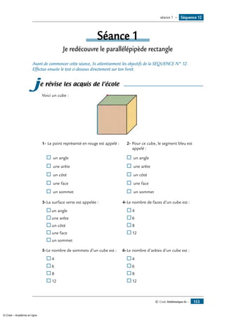 © Cned, Mathématiques 6e — 153
Séquence 12séance 1 —
Séance 1
Je redécouvre le parallélépipède rectangle
Avant de commencer cette séance, lis attentivement les objectifs de la SEQUENCE N° 12.
Effectue ensuite le test ci-dessous directement sur ton livret.
je révise les acquis de l’école
Voici un cube :	
1-	Le point représenté en rouge est appelé :
®	un angle
®	 une arête
®	 un côté
®	 une face
®	 un sommet
2-	Pour ce cube, le segment bleu est
appelé :
®	un angle
®	 une arête
®	 un côté
®	 une face
®	 un sommet
3-	La surface verte est appelée :
	 ®	un angle
®	une arête
®	un côté
®	une face
®	un sommet
4-	Le nombre de faces d’un cube est :
	®	4
®	6
®	8
®	12
5-	Le nombre de sommets d’un cube est :
	®	4
®	6
®	8
®	12
6-	Le nombre d’arêtes d’un cube est :
	®	4
®	6
®	8
®	12
© Cned – Académie en ligne
 