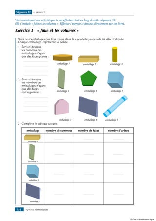 — © Cned, Mathématiques 6e154
Séquence 12 — séance 1
Voici maintenant une activité que tu vas effectuer tout au long de cette séquence 12.
Elle s’intitule « Julie et les volumes ». Effectue l’exercice ci-dessous directement sur ton livret.
Exercice 1 « Julie et les volumes »
Voici neuf emballages que l’on trouve dans la « poubelle jaune » de tri sélectif de Julie.
Chaque emballage représente un solide.
1-	Écris ci-dessous
les numéros des
emballages n’ayant
que des faces planes :
	 	 ..............................
		 ..............................
	 	 ..............................
		 ..............................
2-	Écris ci-dessous
les numéros des
emballages n’ayant
que des faces
rectangulaires :
	 	 ..............................
		 ..............................
	 	 ..............................
		 ..............................
emballage 1 emballage 2 emballage 3
emballage 4 emballage 5 emballage 6
emballage 7 emballage 8 emballage 9
3-	Complète le tableau suivant :
emballage nombre de sommets nombre de faces nombre d’arêtes
emballage 2
............ ............ ............
emballage 4
............ ............ ............
emballage 6
............ ............ ............
emballage 8
............ ............ ............
© Cned – Académie en ligne
 