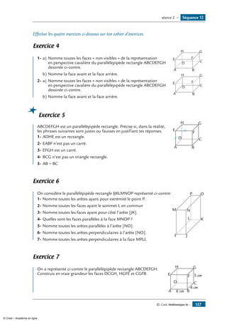 © Cned, Mathématiques 6e — 157
Effectue les quatre exercices ci-dessous sur ton cahier d’exercices.
Exercice 4
	
A B
CD
E F
GH
1-	a) 	Nomme toutes les faces « non visibles » de la représentation
	 en perspective cavalière du parallélépipède rectangle ABCDEFGH
	 dessinée ci-contre.
b)	Nomme la face avant et la face arrière.
2-	a) 	Nomme toutes les faces « non visibles » de la représentation 	
A B
CD
E F
GH
	 en perspective cavalière du parallélépipède rectangle ABCDEFGH
	 dessinée ci-contre.
b)	Nomme la face avant et la face arrière.
Exercice 5
	
A B
CD
E
F
GH
ABCDEFGH est un parallélépipède rectangle. Précise si, dans la réalité,
les phrases suivantes sont justes ou fausses en justifiant tes réponses.
1-	ADHE est un rectangle.
2-	EABF n’est pas un carré.
3-	EFGH est un carré.
4-	BCG n’est pas un triangle rectangle.
5-	AB = BC
Exercice 6
	
I J
KL
M N
OPOn considère le parallélépipède rectangle IJKLMNOP représenté ci-contre:
1-	Nomme toutes les arêtes ayant pour extrémité le point P.
2-	Nomme toutes les faces ayant le sommet L en commun
3-	Nomme toutes les faces ayant pour côté l’arête [JK].
4-	Quelles sont les faces parallèles à la face MNOP ?
5-	Nomme toutes les arêtes parallèles à l’arête [NO].
6-	Nomme toutes les arêtes perpendiculaires à l’arête [NO].
7-	Nomme toutes les arêtes perpendiculaires à la face MPLI.
Exercice 7
	
A B
CD
E F
GH
6 cm
4 cm
5 cm
On a représenté ci-contre le parallélépipède rectangle ABCDEFGH.
Construis en vraie grandeur les faces DCGH, HGFE et CGFB.
Séquence 12séance 2 —
© Cned – Académie en ligne
 