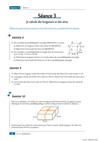 — © Cned, Mathématiques 6e158
Séance 3
Je calcule des longueurs et des aires
Effectue les quatre exercices suivants sur ton cahier d’exercices en justifiant bien tes réponses :
Exercice 8
	
A B
CD
E F
GH
6 cm
4 cm
5 cm
1-	On considère le parallélépipède rectangle ABCDEFGH ci-contre.
a)	Détermine la longueur totale l des arêtes de ABCDEFGH.
b)	Détermine l’aire totale des faces de ABCDEFGH.
2-	On considère un parallélépipède rectangle dont les dimensions
sont 1,2 dm ; 3,5 cm et 19 mm.
a)	Détermine la longueur totale l' en cm des arêtes de ce parallélépipède rectangle.
b)	Détermine l’aire totale des faces en cm2
de ce parallélépipède rectangle.
Exercice 9
1-	Détermine la longueur totale des arêtes et l’aire totale des faces d’un cube d’arête 11 cm.
2-	La longueur totale des arêtes d’un cube est 120 cm. Détermine l’aire totale des faces de ce
cube.
3-	L’aire totale des faces d’un cube est 150 cm2
. Détermine la longueur totale des arêtes de
ce cube.
Exercice 10
Dans une pâtisserie, on utilise du ruban orange pour fermer les boîtes de gâteaux toutes
identiques et de forme parallélépipédique comme indiqué dans le schéma ci-dessous :
16 cm
16 cm8 cm
Sachant que l’on utilise 22 cm de ruban pour faire le nœud, quelle longueur de ruban est
nécessaire pour fermer un paquet ?
Séquence 12 — séance 3
© Cned – Académie en ligne
 