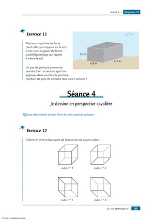 © Cned, Mathématiques 6e — 159
Exercice 11
	
4,8 m
3,5 m
6,2 m
Noé veut repeindre les faces
(sauf celle qui s’appuie sur le sol)
d’une cuve de gasoil de forme
parallélépipédique qui repose
à même le sol.
Un pot de peinture permet de
peindre 5 m2
et sachant que l’on
applique deux couches de peinture,
combien de pots de peinture Noé doit-il acheter ?
Séance 4
Je dessine en perspective cavalière
Effectue directement sur ton livret les trois exercices suivants :
Exercice 12
	
Colorie en vert la face avant de chacun de ces quatre cubes.
cube n° 1 cube n° 2
cube n° 3 cube n° 4
Séquence 12séance 4 —
© Cned – Académie en ligne
 