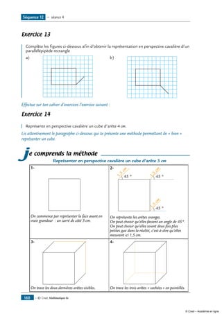 — © Cned, Mathématiques 6e160
Exercice 13
	
Complète les figures ci-dessous afin d’obtenir la représentation en perspective cavalière d’un
parallélépipède rectangle
a)	 b)	
Effectue sur ton cahier d’exercices l’exercice suivant :
Exercice 14
Représente en perspective cavalière un cube d’arête 4 cm.
Lis attentivement le paragraphe ci-dessous qui te présente une méthode permettant de « bien »
représenter un cube.
je comprends la méthode
Représenter en perspective cavalière un cube d’arête 3 cm
1-		
On commence par représenter la face avant en
vraie grandeur : un carré de côté 3 cm.
2- 		
45 °
45 °45 °
1,5
cm
1,5
cm
1,5
cm
On représente les arêtes oranges.
On peut choisir qu’elles fassent un angle de 45°.
On peut choisir qu’elles soient deux fois plus
petites que dans la réalité, c’est-à-dire qu’elles
mesurent ici 1,5 cm.
3-		
On trace les deux dernières arêtes visibles.
4-	 	
On trace les trois arêtes « cachées » en pointillés.
Séquence 12 — séance 4
© Cned – Académie en ligne
 