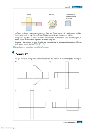 © Cned, Mathématiques 6e — 163
patron On plie ... On obtient un
parallélépipède
rectangle
La figure ci-dessus est appelée « patron ». C’est une figure, qui, si elle est découpée et pliée
convenablement, va représenter le parallélépipède rectangle ci-dessus en réalité.
marque sur le patron ci-dessus les noms des sommets, numérote les faces parallèles par un
même chiffre puis code les segments de même longueur.
Remarque : pour nommer un point du solide, par exemple H, qui se retrouve en plusieurs lieux différents
sur le patron, nomme le second H’, le 3ème
H’’...
Effectue l’exercice suivant sur ton cahier d’exercices.
Exercice 19
Indique pourquoi les figures suivantes ne sont pas des patrons de parallélépipèdes rectangles.
a)	 b)	
c)	 d)	
Séquence 12séance 5 —
© Cned – Académie en ligne
 