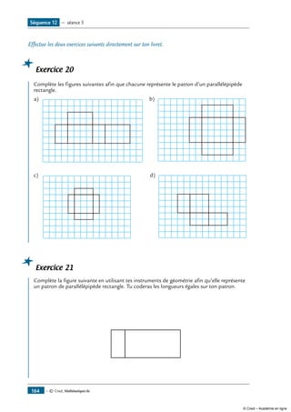 — © Cned, Mathématiques 6e164
Effectue les deux exercices suivants directement sur ton livret.
Exercice 20
Complète les figures suivantes afin que chacune représente le patron d’un parallélépipède
rectangle.
a) b)
c) d)
Exercice 21
Complète la figure suivante en utilisant tes instruments de géométrie afin qu’elle représente
un patron de parallélépipède rectangle. Tu coderas les longueurs égales sur ton patron.
	
Séquence 12 — séance 5
© Cned – Académie en ligne
 