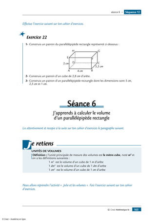 © Cned, Mathématiques 6e — 165
Effectue l’exercice suivant sur ton cahier d’exercices.
Exercice 22
1-	Construis un patron du parallélépipède rectangle représenté ci-dessous :
A
E F
GH
B
CD
4 cm
2 cm
3,5 cm
2-	Construis un patron d’un cube de 2,8 cm d’arête.
3-	Construis un patron d’un parallélépipède rectangle dont les dimensions sont 5 cm,
2,5 cm et 1 cm.
Séance 6
J’apprends à calculer le volume
d’un parallélépipède rectangle
Lis attentivement et recopie à la suite sur ton cahier d’exercices le paragraphe suivant.
e retiens
UNITÉS DE VOLUMES
Définition : l’unité principale de mesure des volumes est le mètre cube, noté m3
et
on a les définitions suivantes :
1 m3
est le volume d’un cube de 1 m d’arête
1 dm3
est le volume d’un cube de 1 dm d’arête
1 cm3
est le volume d’un cube de 1 cm d’arête
j
Nous allons reprendre l’activité « Julie et les volumes ». Fais l’exercice suivant sur ton cahier
d’exercices.
Séquence 12séance 6 —
© Cned – Académie en ligne
 