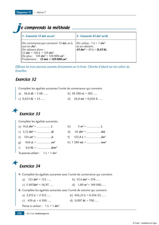 — © Cned, Mathématiques 6e170
je comprends la méthode
1-	Convertir 12 daL en cm3
2- 	Convertir 45 dm3
en hL
On commence par convertir 12 daL en L
soit en dm3
.
On obtient donc :
12 daL = 120 L = 120 dm3
.
De plus : 120 dm3
= 120 000 cm3
.
Finalement : 12 daL = 120 000 cm3
.
On utilise : 1 L = 1 dm3
et on obtient :
45 dm3
= 45 L = 0,45 hL.
Effectue les trois exercices suivants directement sur le livret. Cherche d’abord sur ton cahier de
brouillon.
Exercice 32
Complète les égalités suivantes l’unité de contenance qui convient.
a) 56,8 dL = 5 68...... b) 58 200 cL = 582......
c) 0,023 hL = 23...... d) 26,8 mL = 0,026 8......
Exercice 33
Complète les égalités suivantes.
a) 14,6 dm3
= ................ L b) 5 m3
= ................ L
c) 5,12 dm3
= ................ dL d) 45 dm3
= ................ daL
e) 124 cm3
= ................ cL f) 125,8 L = ................ dm3
g) 456 cL = ................ cm3
h) 1 589 mL = ................ mm3
i) 0,6 hL = ................ dam3
Tu pourras utiliser : 1 L = 1 dm3
.
Exercice 34
1-	Complète les égalités suivantes avec l’unité de contenance qui convient.
a) 123 dm3
= 123...... b) 57,4 dm3
= 574......
c) 5 697dm3
= 56,97...... d) 1,89 m3
= 189 000......
2-	Complète les égalités suivantes avec l’unité de volume qui convient .
a) 2,012 L = 2 012...... b) 456,23 L = 0,456 23......
c) 450 cL = 4 500...... d) 0,007 hL = 700......
Pense à utiliser : 1 L = 1 dm3
.
Séquence 12 — séance 7
© Cned – Académie en ligne
 