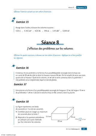 © Cned, Mathématiques 6e — 171
Effectue l’exercice suivant sur ton cahier d’exercices.
Exercice 35
Range dans l’ordre croissant les volumes suivants :
4,05 L ; 4 265 cm3
; 0,05 hL ; 390 cL ; 3,95 dm3
; 0,004 m3
.
Séance 8
J’effectue des problèmes sur les volumes
Effectue les quatre exercices ci-dessous sur ton cahier d’exercices. Applique-toi à bien justifier
tes réponses.
Exercice 36
L’intérieur d’une jardinière a la forme d’un parallélépipède rectangle dont la base est
un carré de 90 cm de côté et dont la hauteur mesure 96 cm. On la remplit de terre aux trois
quarts de sa hauteur. Quel est le volume, en m3
,de la terre contenue dans la jardinière ?
Une jardinière est un récipient dans lequel on met des plantes.
Exercice 37
Une piscine a la forme d’un parallélépipède rectangle de longueur 25 m, de largeur 15 m et
de profondeur 1,80 m. Calcule le volume d’eau en hL contenu dans la piscine.
Exercice 38
	
2 cm
2,5 cm1,8 cm
20 cm
5,4 cm 10 cm
La figure représente une boîte 		
de caramels et l’un de ses caramels.
1-	Combien peut-on ranger au maximum
de caramels dans la boîte ?
2-	Réponds à la question précédente
en utilisant une autre méthode
qui fait intervenir les volumes.
Séquence 12séance 8 —
© Cned – Académie en ligne
 