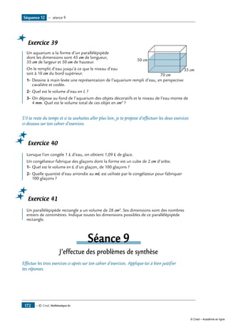 — © Cned, Mathématiques 6e172
Exercice 39
	
70 cm
50 cm
35 cm
Un aquarium a la forme d’un parallélépipède
dont les dimensions sont 45 cm de longueur,
35 cm de largeur et 50 cm de hauteur.
On le remplit d’eau jusqu’à ce que le niveau d’eau
soit à 10 cm du bord supérieur.
1-	Dessine à main levée une représentation de l’aquarium rempli d’eau, en perspective
cavalière et codée.
2-	Quel est le volume d’eau en L ?
3-	On dépose au fond de l’aquarium des objets décoratifs et le niveau de l’eau monte de
4 mm. Quel est le volume total de ces objet en cm3
?
S’il te reste du temps et si tu souhaites aller plus loin, je te propose d’effectuer les deux exercices
ci-dessous sur ton cahier d’exercices.
Exercice 40
Lorsque l’on congèle 1 L d’eau, on obtient 1,09 L de glace.
Un congélateur fabrique des glaçons dont la forme est un cube de 2 cm d’arête.
1-	Quel est le volume en L d’un glaçon, de 100 glaçons ?
2-	Quelle quantité d’eau arrondie au mL est utilisée par le congélateur pour fabriquer
100 glaçons ?
Exercice 41
Un parallélépipède rectangle a un volume de 28 cm3
. Ses dimensions sont des nombres
entiers de centimètres. Indique toutes les dimensions possibles de ce parallélépipède
rectangle.
Séance 9
J’effectue des problèmes de synthèse
Effectue les trois exercices ci-après sur ton cahier d’exercices. Applique-toi à bien justifier
tes réponses.
Séquence 12 — séance 9
© Cned – Académie en ligne
 