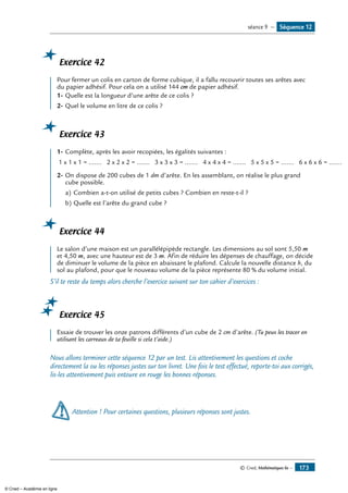 © Cned, Mathématiques 6e — 173
Exercice 42
Pour fermer un colis en carton de forme cubique, il a fallu recouvrir toutes ses arêtes avec
du papier adhésif. Pour cela on a utilisé 144 cm de papier adhésif.
1-	Quelle est la longueur d’une arête de ce colis ?
2-	Quel le volume en litre de ce colis ?
Exercice 43
1-	Complète, après les avoir recopiées, les égalités suivantes :
1 x 1 x 1 = ....... 2 x 2 x 2 = ....... 3 x 3 x 3 = ....... 4 x 4 x 4 = ....... 5 x 5 x 5 = ....... 6 x 6 x 6 = .......
2-	On dispose de 200 cubes de 1 dm d’arête. En les assemblant, on réalise le plus grand
cube possible.
a)	Combien a-t-on utilisé de petits cubes ? Combien en reste-t-il ?
b)	Quelle est l’arête du grand cube ?
Exercice 44
Le salon d’une maison est un parallélépipède rectangle. Les dimensions au sol sont 5,50 m
et 4,50 m, avec une hauteur est de 3 m. Afin de réduire les dépenses de chauffage, on décide
de diminuer le volume de la pièce en abaissant le plafond. Calcule la nouvelle distance h, du
sol au plafond, pour que le nouveau volume de la pièce représente 80 % du volume initial.
S’il te reste du temps alors cherche l’exercice suivant sur ton cahier d’exercices :
Exercice 45
Essaie de trouver les onze patrons différents d’un cube de 2 cm d’arête. (Tu peux les tracer en
utilisant les carreaux de ta feuille si cela t’aide.)
Nous allons terminer cette séquence 12 par un test. Lis attentivement les questions et coche
directement la ou les réponses justes sur ton livret. Une fois le test effectué, reporte-toi aux corrigés,
lis-les attentivement puis entoure en rouge les bonnes réponses.
Attention ! Pour certaines questions, plusieurs réponses sont justes.
Séquence 12séance 9 —
© Cned – Académie en ligne
 