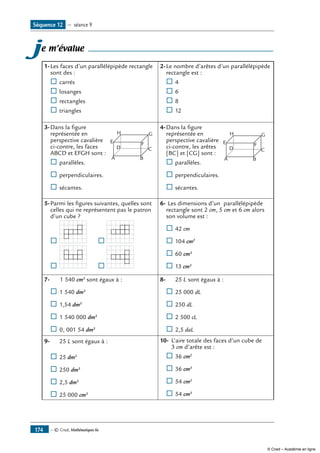 — © Cned, Mathématiques 6e174
Séquence 12 — séance 9
je m’évalue
1-	Les faces d’un parallélépipède rectangle
sont des :
® 	carrés
® 	losanges
® 	rectangles
® 	triangles
2-	Le nombre d’arêtes d’un parallélépipède
rectangle est :
® 	4
® 	6
® 	8
® 	12
3-	Dans la figure 	
A
E F
GH
B
CD
représentée en
perspective cavalière
ci-contre, les faces
ABCD et EFGH sont :
® 	parallèles.
® 	perpendiculaires.
® 	sécantes.
4-	Dans la figure 	
A
E F
GH
B
CD
représentée en
perspective cavalière
ci-contre, les arêtes
[BC] et [CG] sont :
® 	parallèles.
® 	perpendiculaires.
® 	sécantes.
5-	Parmi les figures suivantes, quelles sont
celles qui ne représentent pas le patron
d’un cube ?
® 		 	 ® 	
® 		 	 ® 	
6-	Les dimensions d’un parallélépipède
rectangle sont 2 cm, 5 cm et 6 cm alors
son volume est :
® 	42 cm
® 	104 cm2
®	60 cm3
®	13 cm3
7-	 		 1 540 cm3
sont égaux à :
® 	1 540 dm3
® 	1,54 dm3
®	1 540 000 dm3
®	0, 001 54 dm3
8-	 	 25 L sont égaux à :
® 	25 000 dL
® 	250 dL
® 	2 500 cL
® 	2,5 daL
9-			 25 L sont égaux à :
® 	25 dm3
® 	250 dm3
® 	2,5 dm3
®	25 000 cm3
10-	 L’aire totale des faces d’un cube de
	 3 cm d’arête est :
® 	36 cm2
® 	36 cm3
® 	54 cm2
® 	54 cm3
© Cned – Académie en ligne
 