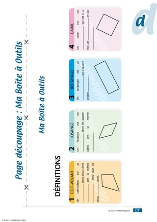 Pagedécoupage:Maboîteàoutils

dd
dédéfinition
Uncerf-volantestun
………………..dontdeuxcôtés
……………….ontlamême
………………..ainsiqueles
deux………….côtés.
CERF-VOLANT1
dédéfinition
Unlosangeestun
...............................dontlesquatre
côtésontlamême
................................
LOSANGE2
dédéfinition
Unrectangleestun
........................................quiaquatre
angles..........................
RECTANGLE3
dédéfinition
définition
Uncarréestun
.......................................quiestàla
foisun.....................................etun
......................................
CARRE4
Maboîteàoutils
DÉFINiTIONS
© Cned, Mathématiques 6e — 177
© Cned – Académie en ligne
 
