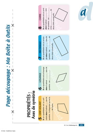 dd
LOSANGE6
propriété
RECTANGLE7
Siunquadrilatèreestunlosange
alorsiladmet................axesde
symétrie:ses............................
propriété
propriété
CERF-VOLANT5
propriété
CARRE
Siunquadrilatèreestuncerf-
volantalorsiladmet.........axede
symétrie:ladiagonalequiestla
...........................del’autre.
8
propriété
p
propriété
Siunquadrilatèreestunrectan-
glealorsiladmet..............axesde
symétrie:les...........................de
deuxcôtésconsécutifs.
Siunquadrilatèreestuncarré
alorsiladmet...................axes
desymétrie:ses...........................
etles.......................................de
deuxcôtésconsécutifs.
Pagedécoupage:Maboîteàoutils
PROPRIÉTÉS:
Axesdesymétrie
© Cned, Mathématiques 6e — 179
© Cned – Académie en ligne
 