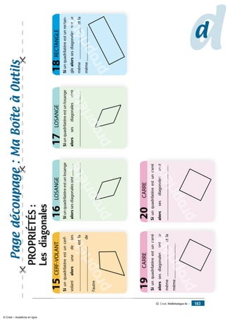 Siunquadrilatèreestunlosange
alorssesdiagonalesont..............
................................................................
LOSANGE16
propriété.....
oppop
propriété..
iété
......
étéé......................
........
......
........
Siunquadrilatèreestunlosange
alorssesdiagonalessont
...............................................................
LOSANGE17
propriété.....
oppop
propriété.
iété
son
étéé
s
..................
sont
......
sons
Siunquadrilatèreestuncarré
alorssesdiagonalesontle
même....................................etla
même........................................
CARRE19
propriété
a
.......
......
p
proppri....
riéétéon
.................etéle
é
éée
....................
...
.....
................
on
..e....
tlesl
caSiunquadrilatèreestuncarré
alorssesdiagonalessont
...............................................................
CARRE20
propriété
a
.....
p
propriététés
..
iétéson
é
éét
..................
es
......
sontnason
ca
Siunquadrilatèreestunrectan-
glealorssesdiagonalesontle
même.....................................etla
même.......................................
RECTANGLE18
propriété
t
........
.......
proppri...
riéétéso
..................eténtl
é
éée
....................
...
....
.................
eso
...e....
ntleant
ct
propriété
Siunquadrilatèreestuncerf-
volantalorsunedeses
....................................................estla
....................................................de
l'autre
CERF-VOLANT15
dd
Pagedécoupage:Maboîteàoutils

PROPRIÉTÉS:
Lesdiagonales
© Cned, Mathématiques 6e — 183
© Cned – Académie en ligne
 
