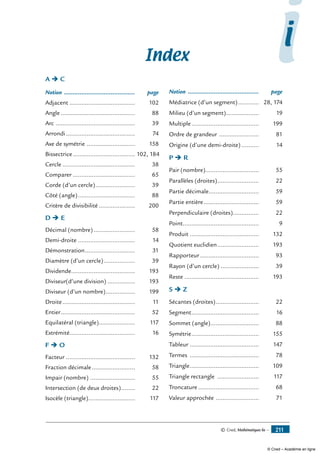 © Cned, Mathématiques 6e — 211
Index
A Ë C
Notion .......................................... 	 page
Adjacent....................................... 	 102
Angle............................................ 	 88
Arc ............................................... 	 39
Arrondi......................................... 	 74
Axe de symétrie ............................. 	 158
Bissectrice..................................... 	102, 184
Cercle........................................... 	 38
Comparer..................................... 	 65
Corde (d’un cercle)........................ 	 39
Côté (angle).................................. 	 88
Critère de divisibilité...................... 	 200
D Ë E
Décimal (nombre)......................... 	 58
Demi-droite.................................. 	 14
Démonstration.............................. 	 31
Diamètre (d’un cercle)................... 	 39
Dividende...................................... 	 193
Diviseur(d’une division)................. 	 193
Diviseur (d’un nombre).................. 	 199
Droite........................................... 	 11
Entier............................................ 	 52
Equilatéral (triangle)...................... 	 117
Extrémité...................................... 	 16
F Ë O
Facteur......................................... 	 132
Fraction décimale.......................... 	 58
Impair (nombre)........................... 	 55
Intersection (de deux droites)......... 	 22
Isocèle (triangle)............................ 	 117
Notion .......................................... 	 page
Médiatrice (d’un segment)............. 	 28, 174
Milieu (d’un segment).................... 	 19
Multiple........................................ 	 199
Ordre de grandeur ........................ 	 81
Origine (d’une demi-droite)........... 	 14
P Ë R
Pair (nombre)............................... 	 55
Parallèles (droites)......................... 	 22
Partie décimale.............................. 	 59
Partie entière................................. 	 59
Perpendiculaire (droites)................ 	 22
Point............................................. 	 9
Produit......................................... 	 132
Quotient euclidien......................... 	 193
Rapporteur................................... 	 93
Rayon (d’un cercle)....................... 	 39
Reste............................................ 	 193
S Ë Z
Sécantes (droites).......................... 	 22
Segment........................................ 	 16
Sommet (angle)............................. 	 88
Symétrie........................................ 	 155
Tableur......................................... 	 147
Termes ......................................... 	 78
Triangle......................................... 	 109
Triangle rectangle ......................... 	 117
Troncature.................................... 	 68
Valeur approchée .......................... 	 71
ii
© Cned – Académie en ligne
 