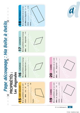 Siunquadrilatèreestunlosange
alorssesdiagonalesont..............
................................................................
LOSANGE16
propriété.....
oppop
propriété..
iété
......
étéé......................
........
......
........
Siunquadrilatèreestunlosange
alorssesdiagonalessont
...............................................................
LOSANGE17
propriété.....
oppop
propriété.
iété
son
étéé
s
..................
sont
......
sons
Siunquadrilatèreestuncarré
alorssesdiagonalesontle
même....................................etla
même........................................
CARRE19
propriété
a
.......
......
p
proppri....
riéétéon
.................etéle
é
éée
....................
...
.....
................
on
..e....
tlesl
caSiunquadrilatèreestuncarré
alorssesdiagonalessont
...............................................................
CARRE20
propriété
a
.....
p
propriététés
..
iétéson
é
éét
..................
es
......
sontnason
ca
Siunquadrilatèreestunrectan-
glealorssesdiagonalesontle
même.....................................etla
même.......................................
RECTANGLE18
propriété
t
........
.......
proppri...
riéétéso
..................eténtl
é
éée
....................
...
....
.................
eso
...e....
ntleant
ct
propriété
Siunquadrilatèreestuncerf-
volantalorsunedeses
....................................................estla
....................................................de
l'autre
CERF-VOLANT15
dd
Pagedécoupage:Maboîteàoutils

PROPRIÉTÉS:
Lesdiagonales
© Cned, Mathématiques 6e — 183
© Cned – Académie en ligne
 