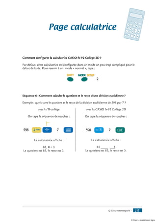 © Cned, Mathématiques 6e — 217
Page calculatrice
Comment configurer la calculatrice CASIO fx-92 Collège 2D ?
Par défaut, cette calculatrice est configurée dans un mode un peu trop compliqué pour le
début de la 6e. Pour revenir à un mode « normal », tape :
2
Séquence 6 : Comment calculer le quotient et le reste d’une division euclidienne ?
Exemple : quels sont le quotient et le reste de la division euclidienne de 598 par 7 ?
avec la TI-collège
On tape la séquence de touches :
2nde ENTER
=598 7
La calculatrice affiche :
85, R = 3
Le quotient est 85, le reste est 3.
avec la CASIO fx-92 Collège 2D
On tape la séquence de touches :
EXE598 7R
La calculatrice affiche :
85 3
Le quotient est 85, le reste est 3.
MRC M-
M+
7 8 9 % ÷4 5 6
-
×1 2 3
0 • +
=
√
ON
C
OFF
© Cned – Académie en ligne
 