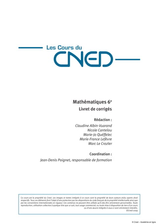 Mathématiques 6e
Livret de corrigés
Rédaction :
Claudine Albin-Vuarand
Nicole Cantelou
Marie-Jo Quéffelec
Marie-France Lefèvre
Marc Le Crozler
Coordination :
Jean-Denis Poignet, responsable de formation
Ce cours est la propriété du Cned. Les images et textes intégrés à ce cours sont la propriété de leurs auteurs et/ou ayants droit
respectifs. Tous ces éléments font l’objet d’une protection par les dispositions du code français de la propriété intellectuelle ainsi que
par les conventions internationales en vigueur. Ces contenus ne peuvent être utilisés qu’à des fins strictement personnelles. Toute
reproduction, utilisation collective à quelque titre que ce soit, tout usage commercial, ou toute mise à disposition de tiers d’un cours
ou d’une œuvre intégrée à ceux-ci sont strictement interdits.
©Cned-2009
© Cned – Académie en ligne
 